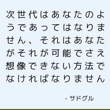 次世代はあなたのようであってはなりません、それはあなたがそれが可能でさえ想像できない方法でなければなりません