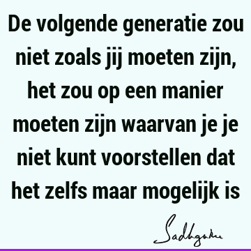 De volgende generatie zou niet zoals jij moeten zijn, het zou op een manier moeten zijn waarvan je je niet kunt voorstellen dat het zelfs maar mogelijk