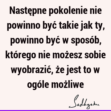 Następne pokolenie nie powinno być takie jak ty, powinno być w sposób, którego nie możesz sobie wyobrazić, że jest to w ogóle moż