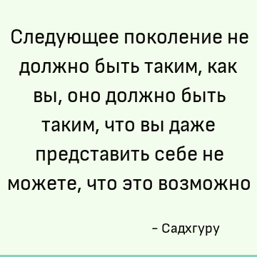 Следующее поколение не должно быть таким, как вы, оно должно быть таким, что вы даже представить себе не можете, что это возможно