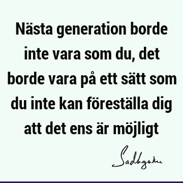 Nästa generation borde inte vara som du, det borde vara på ett sätt som du inte kan föreställa dig att det ens är mö