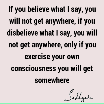 If you believe what I say, you will not get anywhere, if you disbelieve what I say, you will not get anywhere, only if you exercise your own consciousness you