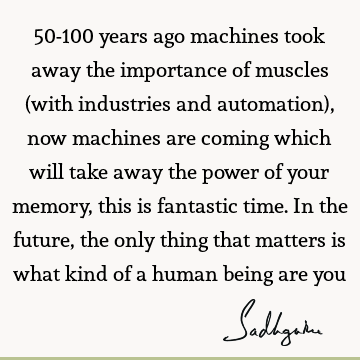 50-100 years ago machines took away the importance of muscles (with industries and automation), now machines are coming which will take away the power of your