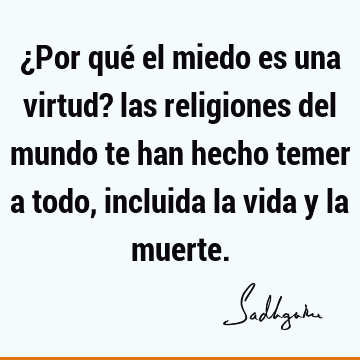 ¿Por qué el miedo es una virtud? las religiones del mundo te han hecho temer a todo, incluida la vida y la