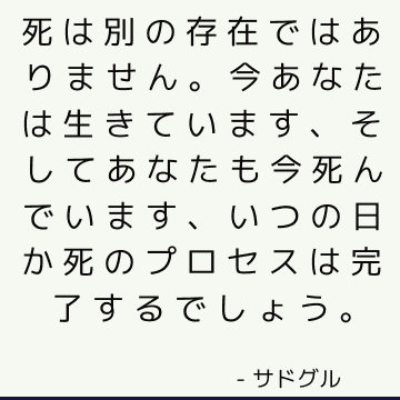 死は別の存在ではありません。今あなたは生きています、そしてあなたも今死んでいます、いつの日か死のプロセスは完了するでしょう。