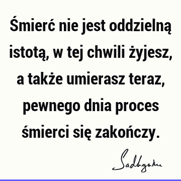 Śmierć nie jest oddzielną istotą, w tej chwili żyjesz, a także umierasz teraz, pewnego dnia proces śmierci się zakoń