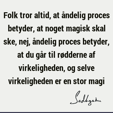 Folk tror altid, at åndelig proces betyder, at noget magisk skal ske, nej, åndelig proces betyder, at du går til rødderne af virkeligheden, og selve