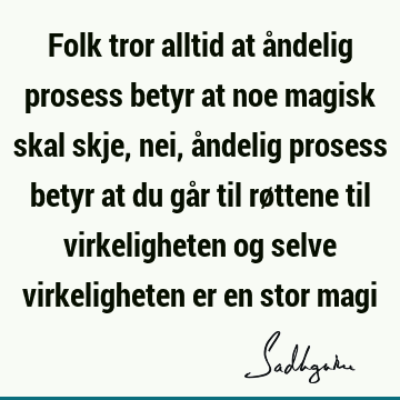 Folk tror alltid at åndelig prosess betyr at noe magisk skal skje, nei, åndelig prosess betyr at du går til røttene til virkeligheten og selve virkeligheten er