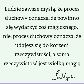 Ludzie zawsze myślą, że proces duchowy oznacza, że powinno się wydarzyć coś magicznego, nie, proces duchowy oznacza, że udajesz się do korzeni rzeczywistości,