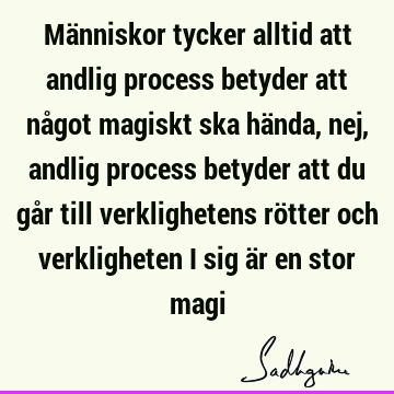 Människor tycker alltid att andlig process betyder att något magiskt ska hända, nej, andlig process betyder att du går till verklighetens rötter och