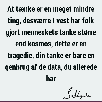 At tænke er en meget mindre ting, desværre i vest har folk gjort menneskets tanke større end kosmos, dette er en tragedie, din tanke er bare en genbrug af de