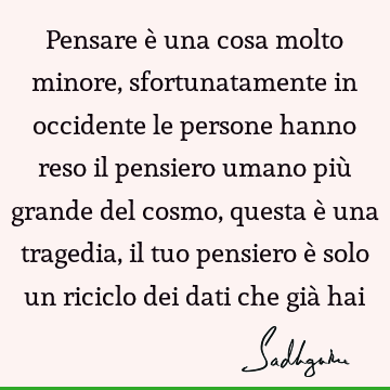 Pensare è una cosa molto minore, sfortunatamente in occidente le persone hanno reso il pensiero umano più grande del cosmo, questa è una tragedia, il tuo