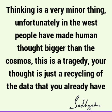 Thinking is a very minor thing, unfortunately in the west people have made human thought bigger than the cosmos, this is a tragedy, your thought is just a
