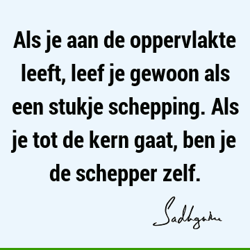 Als je aan de oppervlakte leeft, leef je gewoon als een stukje schepping. Als je tot de kern gaat, ben je de schepper