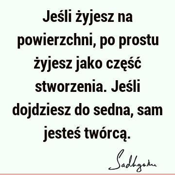 Jeśli żyjesz na powierzchni, po prostu żyjesz jako część stworzenia. Jeśli dojdziesz do sedna, sam jesteś twórcą