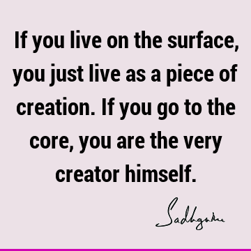 If you live on the surface, you just live as a piece of creation. If you go to the core, you are the very creator