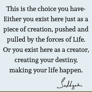 This is the choice you have- Either you exist here just as a piece of creation, pushed and pulled by the forces of Life. Or you exist here as a creator,