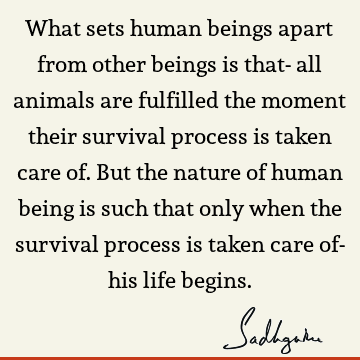 What sets human beings apart from other beings is that- all animals are fulfilled the moment their survival process is taken care of. But the nature of human
