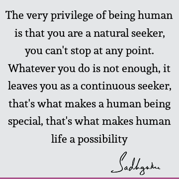 The very privilege of being human is that you are a natural seeker, you can