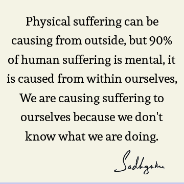 Physical suffering can be causing from outside, but 90% of human suffering is mental, it is caused from within ourselves, We are causing suffering to ourselves