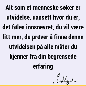 Alt som et menneske søker er utvidelse, uansett hvor du er, det føles innsnevret, du vil være litt mer, du prøver å finne denne utvidelsen på alle måter du