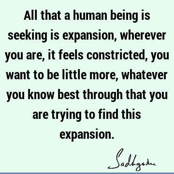 All that a human being is seeking is expansion, wherever you are, it feels constricted, you want to be little more, whatever you know best through that you are