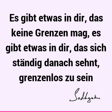 Es gibt etwas in dir, das keine Grenzen mag, es gibt etwas in dir, das sich ständig danach sehnt, grenzenlos zu