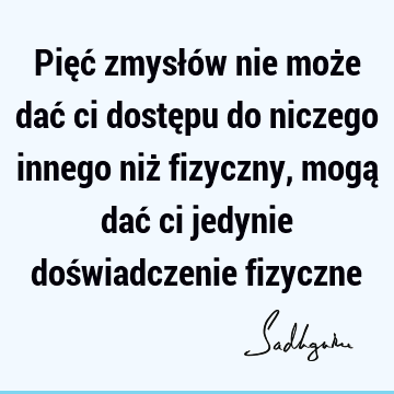 Pięć zmysłów nie może dać ci dostępu do niczego innego niż fizyczny, mogą dać ci jedynie doświadczenie