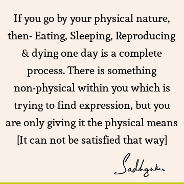 If you go by your physical nature, then- Eating, Sleeping, Reproducing & dying one day is a complete process. There is something non-physical within you which