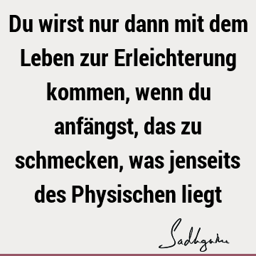 Du wirst nur dann mit dem Leben zur Erleichterung kommen, wenn du anfängst, das zu schmecken, was jenseits des Physischen