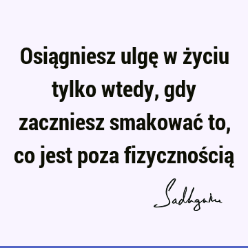 Osiągniesz ulgę w życiu tylko wtedy, gdy zaczniesz smakować to, co jest poza fizycznością