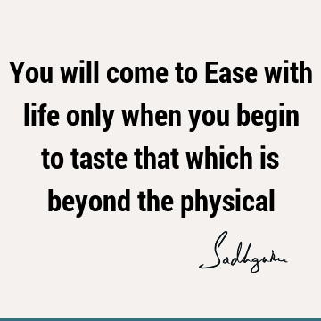 You will come to Ease with life only when you begin to taste that which is beyond the