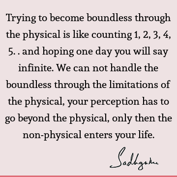 Trying to become boundless through the physical is like counting 1,2,3,4,5.. and hoping one day you will say infinite. We can not handle the boundless through