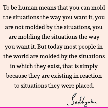 To be human means that you can mold the situations the way you want it, you are not molded by the situations, you are molding the situations the way you want