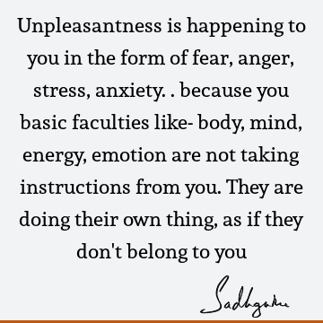 Unpleasantness is happening to you in the form of fear, anger, stress, anxiety.. because you basic faculties like- body, mind, energy, emotion are not taking