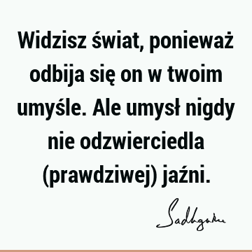 Widzisz świat, ponieważ odbija się on w twoim umyśle. Ale umysł nigdy nie odzwierciedla (prawdziwej) jaź