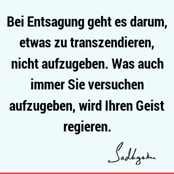 Bei Entsagung geht es darum, etwas zu transzendieren, nicht aufzugeben. Was auch immer Sie versuchen aufzugeben, wird Ihren Geist