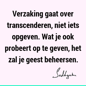 Verzaking gaat over transcenderen, niet iets opgeven. Wat je ook probeert op te geven, het zal je geest