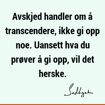 Avskjed handler om å transcendere, ikke gi opp noe. Uansett hva du prøver å gi opp, vil det