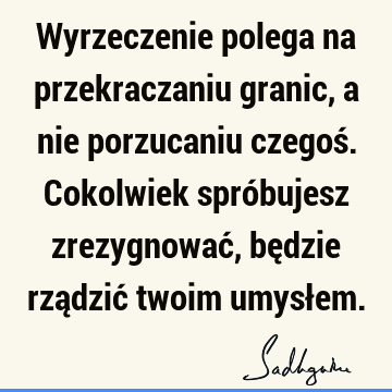 Wyrzeczenie polega na przekraczaniu granic, a nie porzucaniu czegoś. Cokolwiek spróbujesz zrezygnować, będzie rządzić twoim umysł