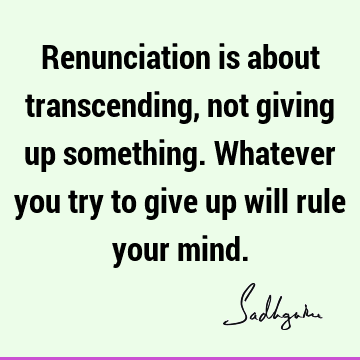 Renunciation is about transcending, not giving up something. Whatever you try to give up will rule your