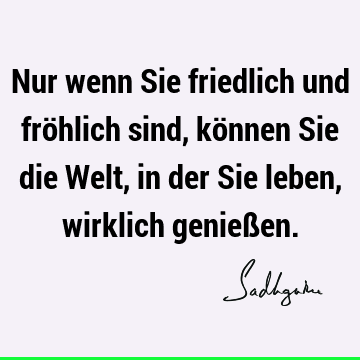 Nur wenn Sie friedlich und fröhlich sind, können Sie die Welt, in der Sie leben, wirklich genieß