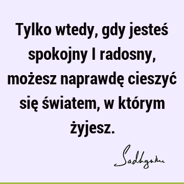 Tylko wtedy, gdy jesteś spokojny i radosny, możesz naprawdę cieszyć się światem, w którym ż