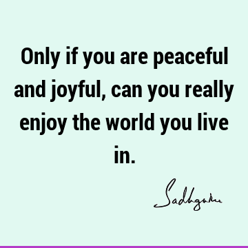 Only if you are peaceful and joyful, can you really enjoy the world you live