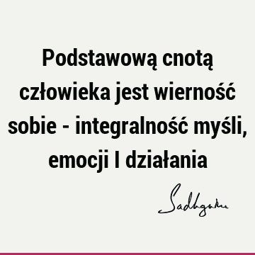 Podstawową cnotą człowieka jest wierność sobie - integralność myśli, emocji i dział