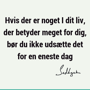 Hvis der er noget i dit liv, der betyder meget for dig, bør du ikke udsætte det for en eneste