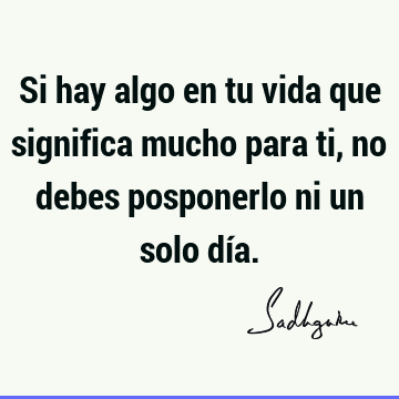 Si hay algo en tu vida que significa mucho para ti, no debes posponerlo ni un solo dí