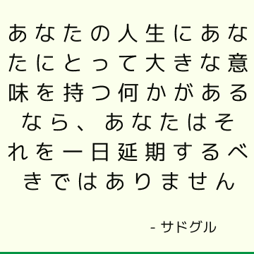 あなたの人生にあなたにとって大きな意味を持つ何かがあるなら、あなたはそれを一日延期するべきではありません