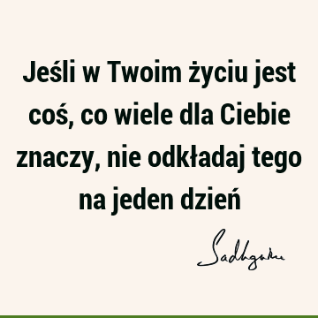 Jeśli w Twoim życiu jest coś, co wiele dla Ciebie znaczy, nie odkładaj tego na jeden dzień