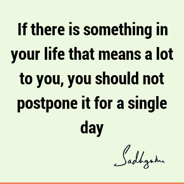 If there is something in your life that means a lot to you, you should not postpone it for a single